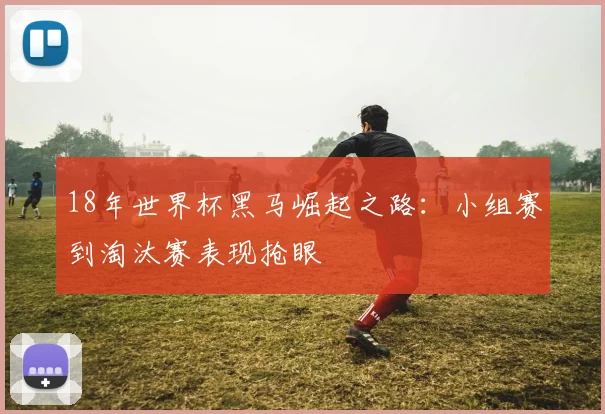 18年世界杯黑马崛起之路:小组赛到淘汰赛表现抢眼