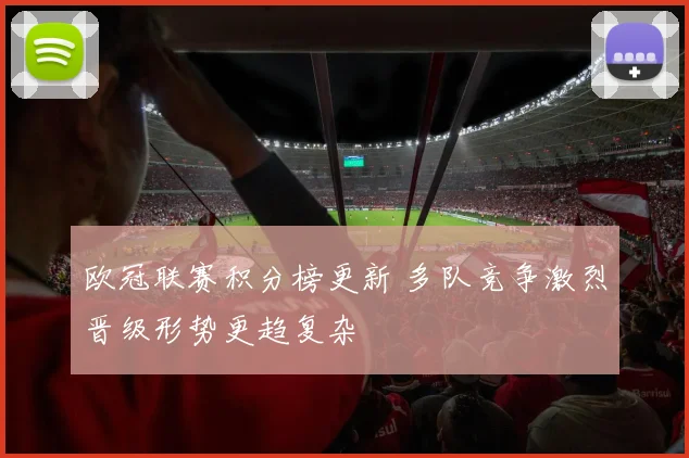 欧冠联赛积分榜更新 多队竞争激烈晋级形势更趋复杂