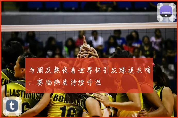 与朋友熬夜看世界杯引发球迷共鸣,赛场热度持续升温