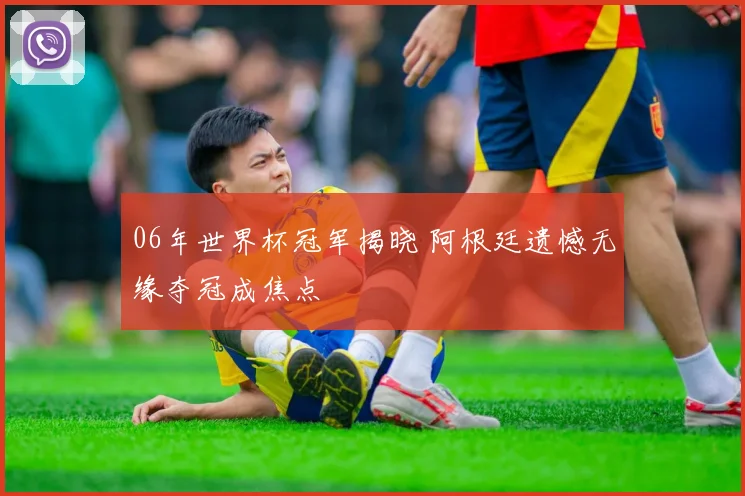 06年世界杯冠军揭晓 阿根廷遗憾无缘夺冠成焦点